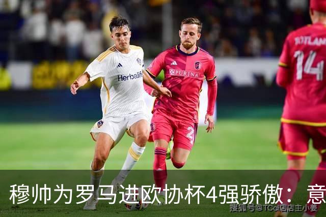 穆帅为罗马进欧协杯4强骄傲：意甲只我们还在踢欧战