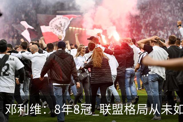 邓利维：8年8冠 联盟格局从未如此开放 要专注提升自己不用管别人