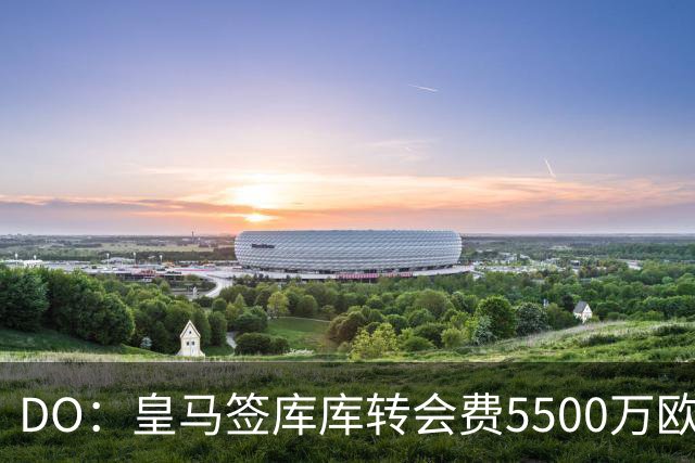DO：皇马签库库转会费5500万欧固定+500万欧浮动，预计下周完成